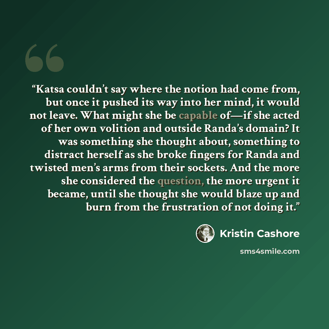 “Katsa couldn’t say where the notion had come from, but once it pushed its way into her mind, it would not leave. What might she be capable of—if she acted of her own volition and outside Randa’s domain? It was something she thought about, something to distract herself as she broke fingers for…” quote by Kristin Cashore
