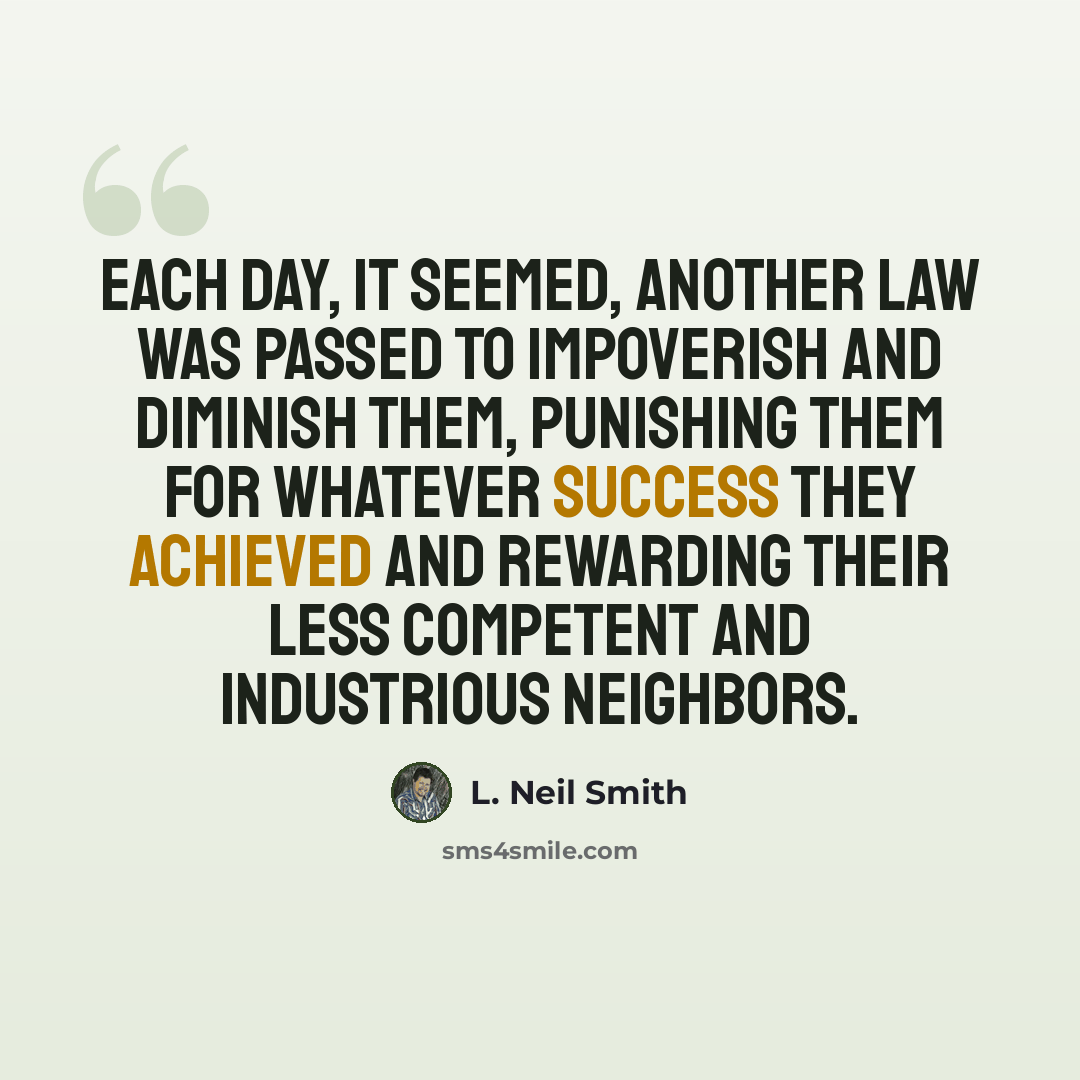 “Each day, it seemed, another law was passed to impoverish and diminish them, punishing them for whatever success they achieved and rewarding their less competent and industrious neighbors.” quote by L. Neil Smith