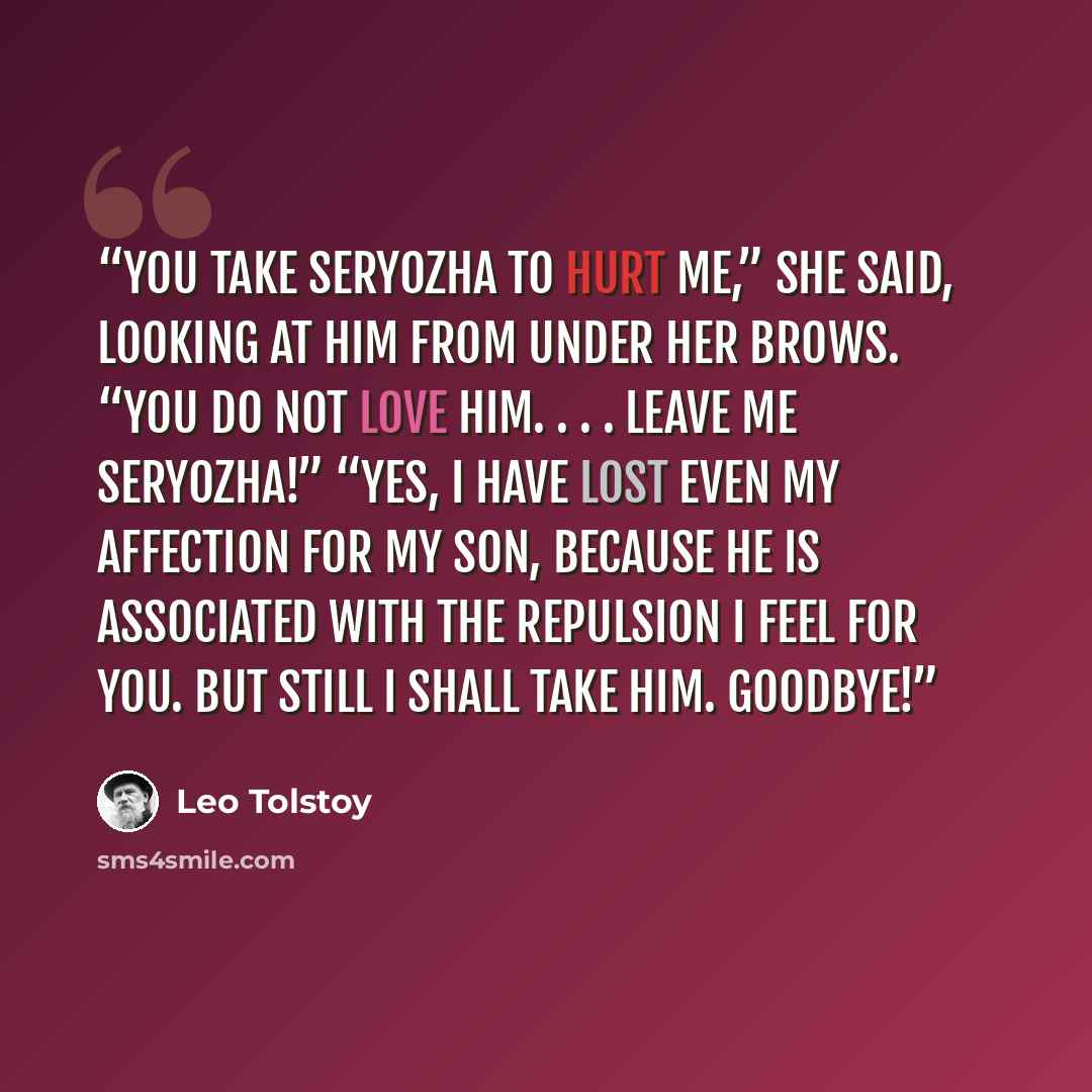 “You take Seryozha to hurt me,” she said, looking at him from under her brows. “You do not love him. . . . Leave me Seryozha!” “Yes, I have lost even my affection for my son, because he is associated with the repulsion I feel for you. But still I shall take him. Goodbye!” quote by Leo Tolstoy
