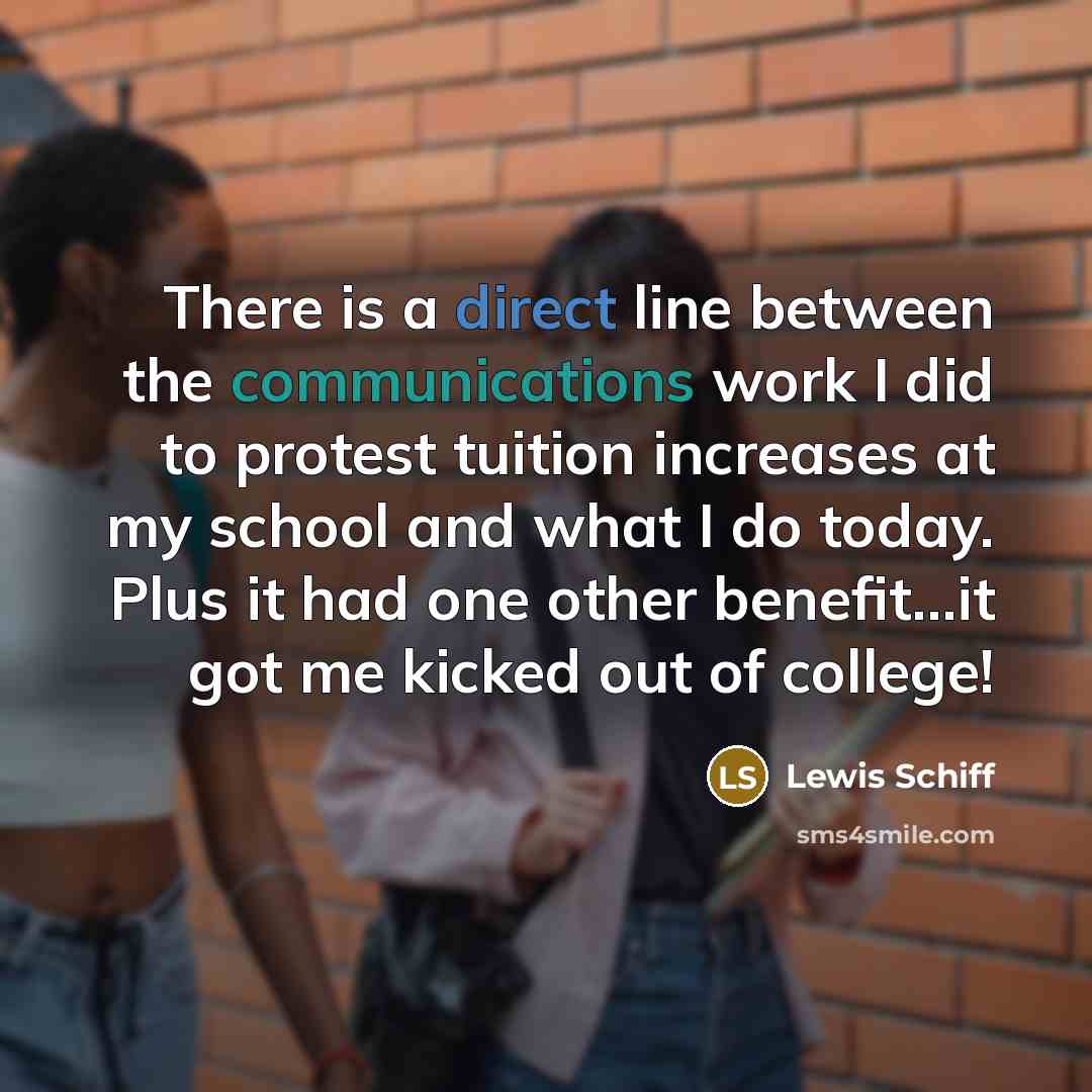 “There is a direct line between the communications work I did to protest tuition increases at my school and what I do today. Plus it had one other benefit...it got me kicked out of college!” quote by Lewis Schiff