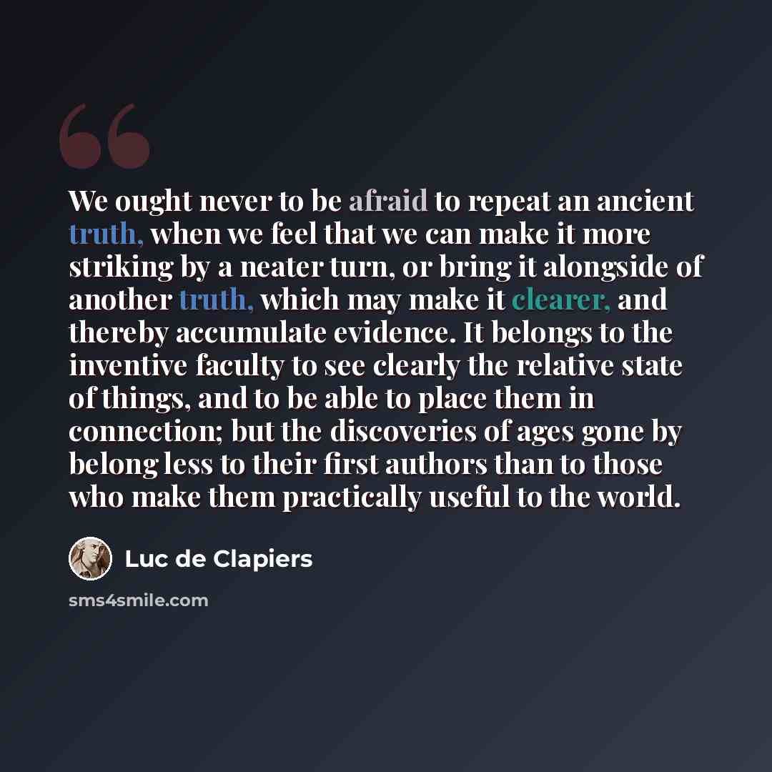 “We ought never to be afraid to repeat an ancient truth, when we feel that we can make it more striking by a neater turn, or bring it alongside of another truth, which may make it clearer, and thereby accumulate evidence. It belongs to the inventive faculty to see clearly the relative state of…” quote by Luc de Clapiers