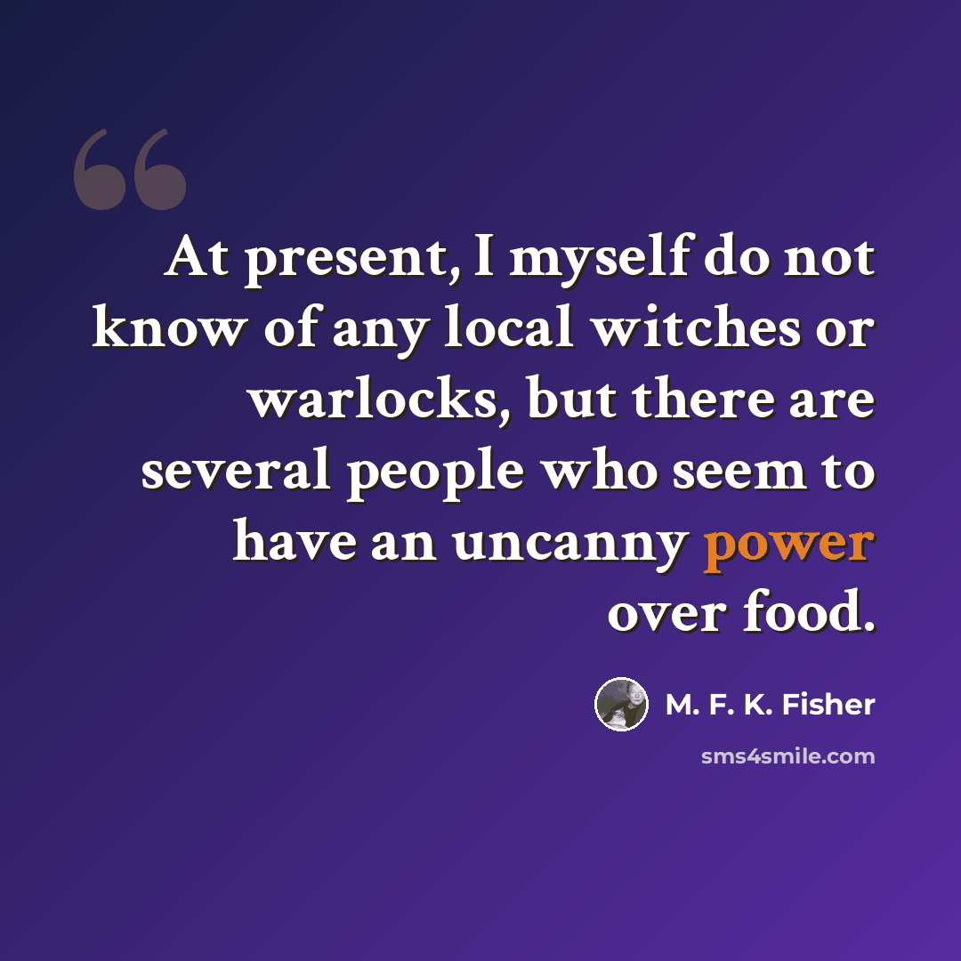 “At present, I myself do not know of any local witches or warlocks, but there are several people who seem to have an uncanny power over food.” quote by M. F. K. Fisher