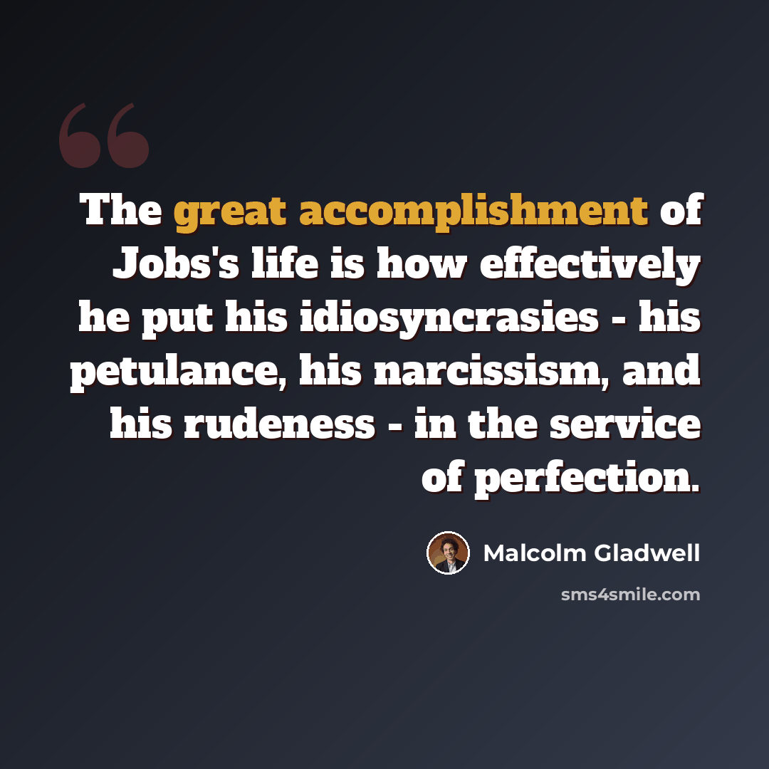 “The great accomplishment of Jobs's life is how effectively he put his idiosyncrasies - his petulance, his narcissism, and his rudeness - in the service of perfection.” quote by Malcolm Gladwell