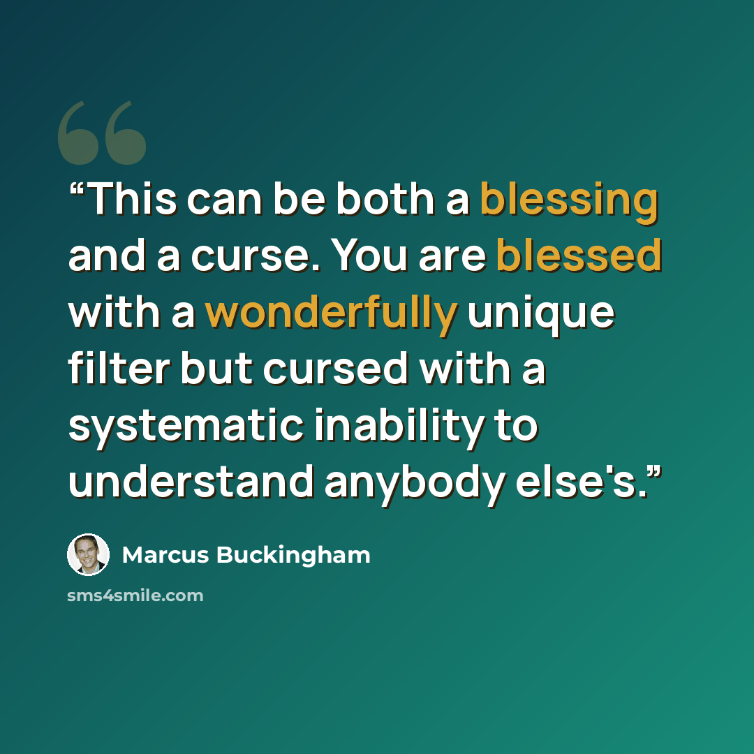 “This can be both a blessing and a curse. You are blessed with a wonderfully unique filter but cursed with a systematic inability to understand anybody else's.” quote by Marcus Buckingham