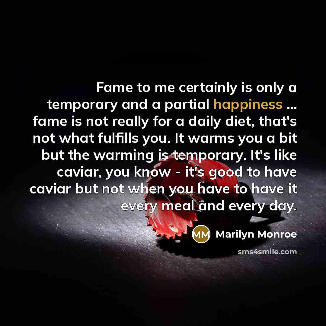 “Fame to me certainly is only a temporary and a partial happiness ... fame is not really for a daily diet, that's not what fulfills you. It warms you a bit but the warming is temporary. It's like caviar, you know - it's good to have caviar but not when you have to have it every meal and every day.” quote by Marilyn Monroe