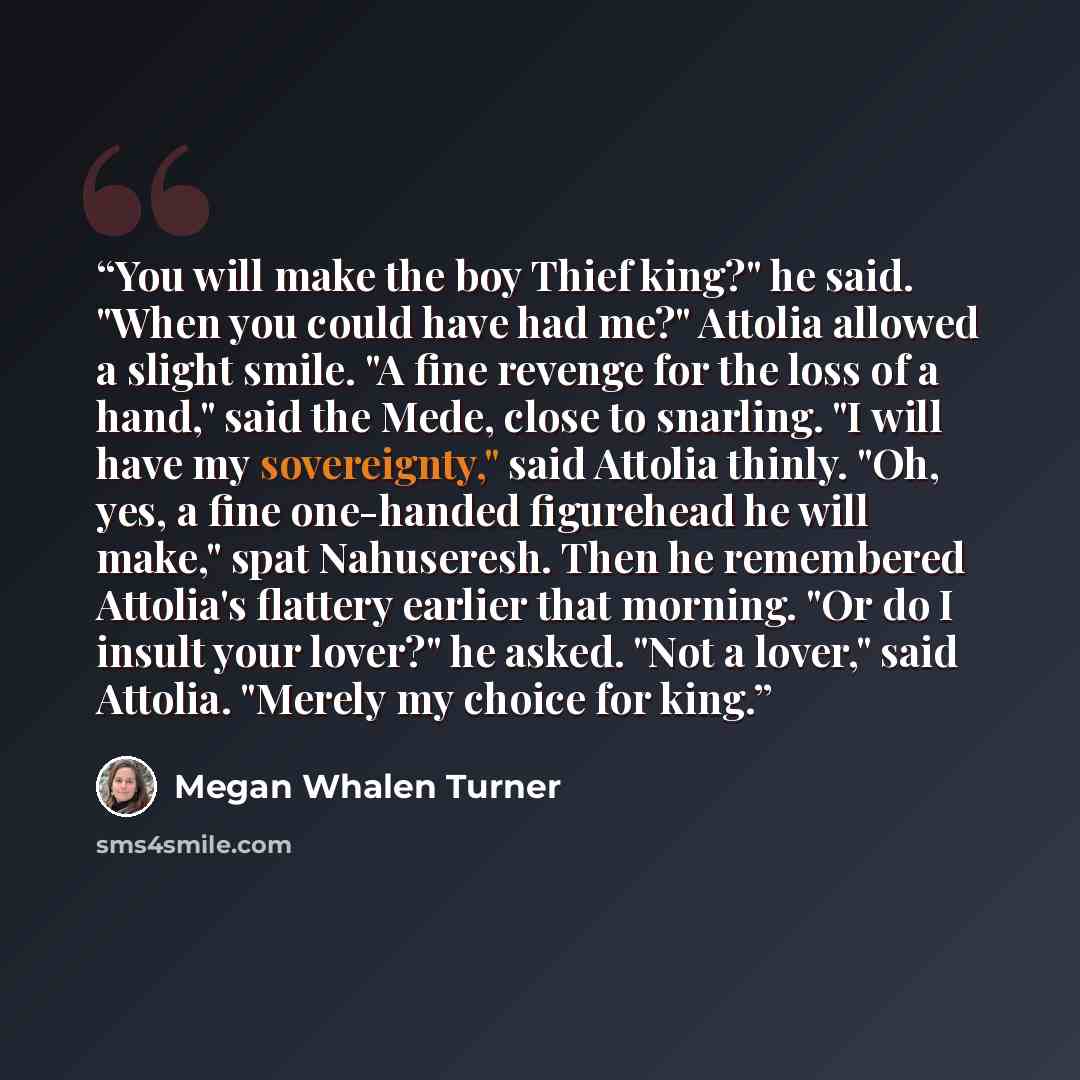 “You will make the boy Thief king?" he said. "When you could have had me?" Attolia allowed a slight smile. "A fine revenge for the loss of a hand," said the Mede, close to snarling. "I will have my sovereignty," said Attolia thinly. "Oh, yes, a fine one-handed figurehead he will make," spat…” quote by Megan Whalen Turner
