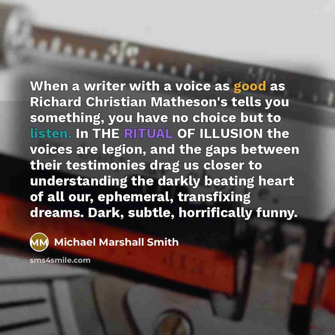 “When a writer with a voice as good as Richard Christian Matheson's tells you something, you have no choice but to listen. In THE RITUAL OF ILLUSION the voices are legion, and the gaps between their testimonies drag us closer to understanding the darkly beating heart of all our, ephemeral…” quote by Michael Marshall Smith