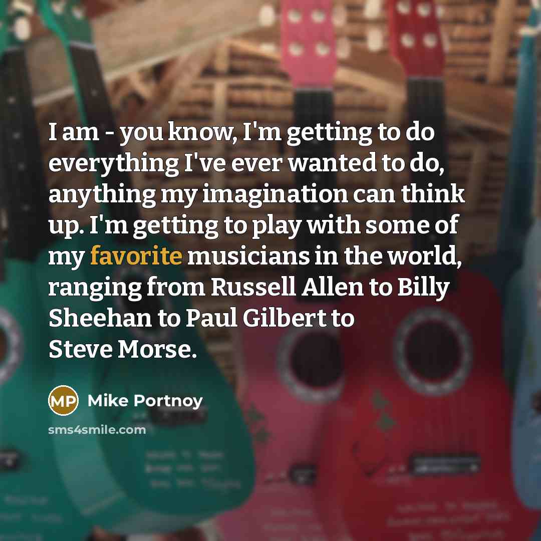 “I am - you know, I'm getting to do everything I've ever wanted to do, anything my imagination can think up. I'm getting to play with some of my favorite musicians in the world, ranging from Russell Allen to Billy Sheehan to Paul Gilbert to Steve Morse.” quote by Mike Portnoy