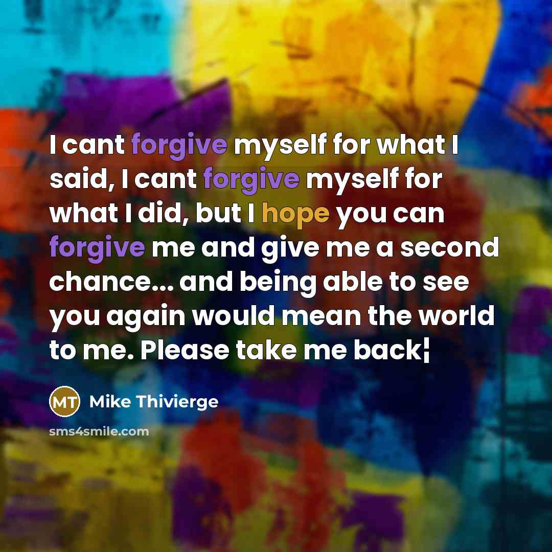 “I cant forgive myself for what I said, I cant forgive myself for what I did, but I hope you can forgive me and give me a second chance... and being able to see you again would mean the world to me. Please take me back¦” quote by Mike Thivierge