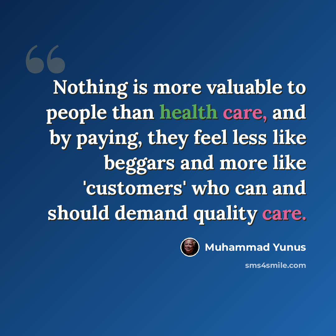 “Nothing is more valuable to people than health care, and by paying, they feel less like beggars and more like 'customers' who can and should demand quality care.” quote by Muhammad Yunus