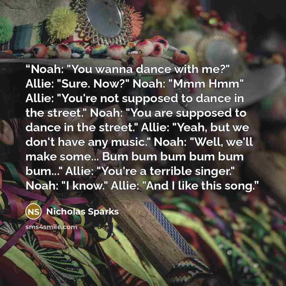“Noah: "You wanna dance with me?" Allie: "Sure. Now?" Noah: "Mmm Hmm" Allie: "You're not supposed to dance in the street." Noah: "You are supposed to dance in the street." Allie: "Yeah, but we don't have any music." Noah: "Well, we'll make some... Bum bum bum bum bum bum..." Allie: "You're a…” quote by Nicholas Sparks