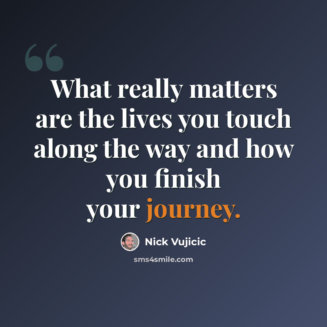 “What really matters are the lives you touch along the way and how you finish your journey.” quote by Nick Vujicic