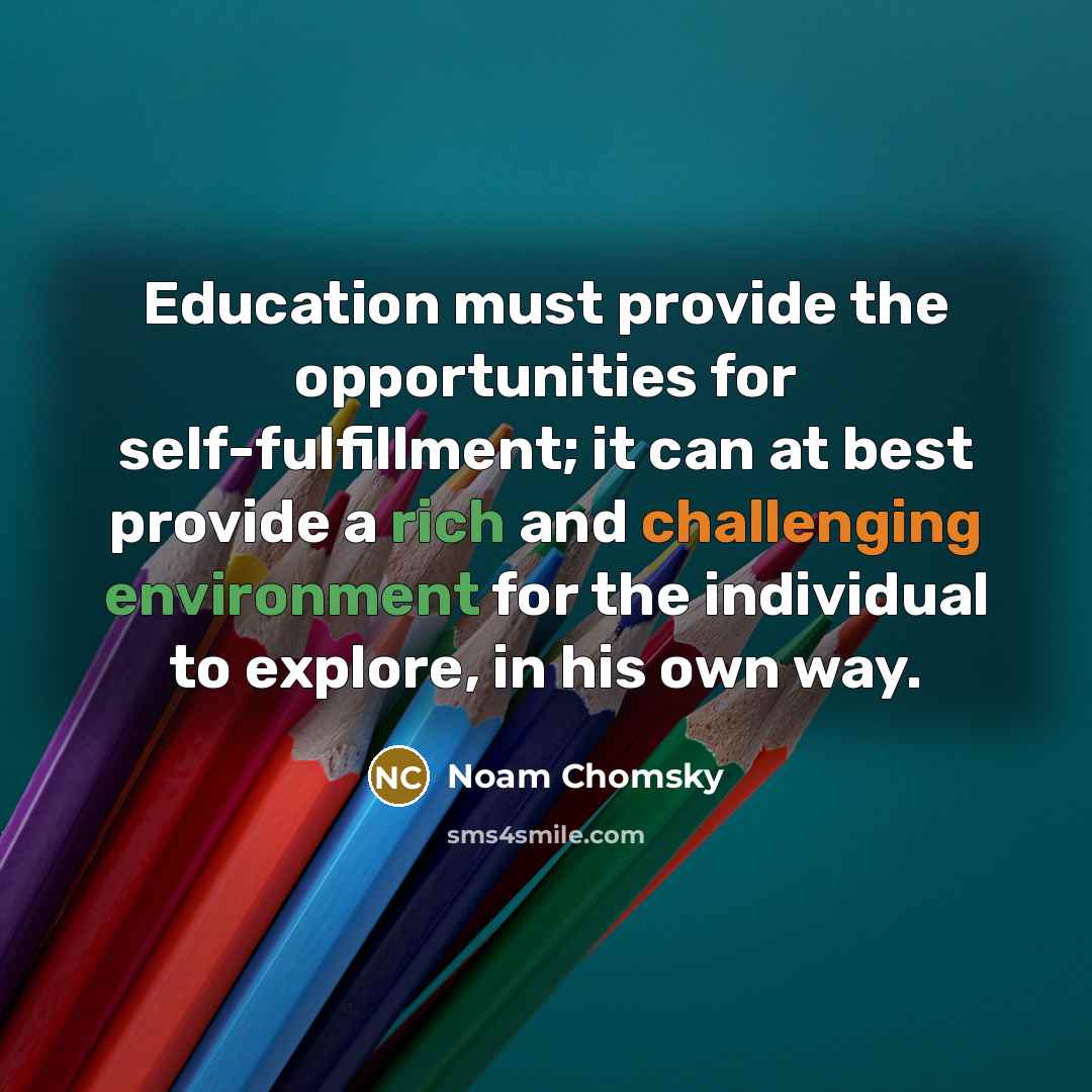 “Education must provide the opportunities for self-fulfillment; it can at best provide a rich and challenging environment for the individual to explore, in his own way.” quote by Noam Chomsky