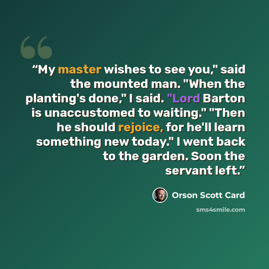 “My master wishes to see you," said the mounted man. "When the planting's done," I said. "Lord Barton is unaccustomed to waiting." "Then he should rejoice, for he'll learn something new today." I went back to the garden. Soon the servant left.” quote by Orson Scott Card