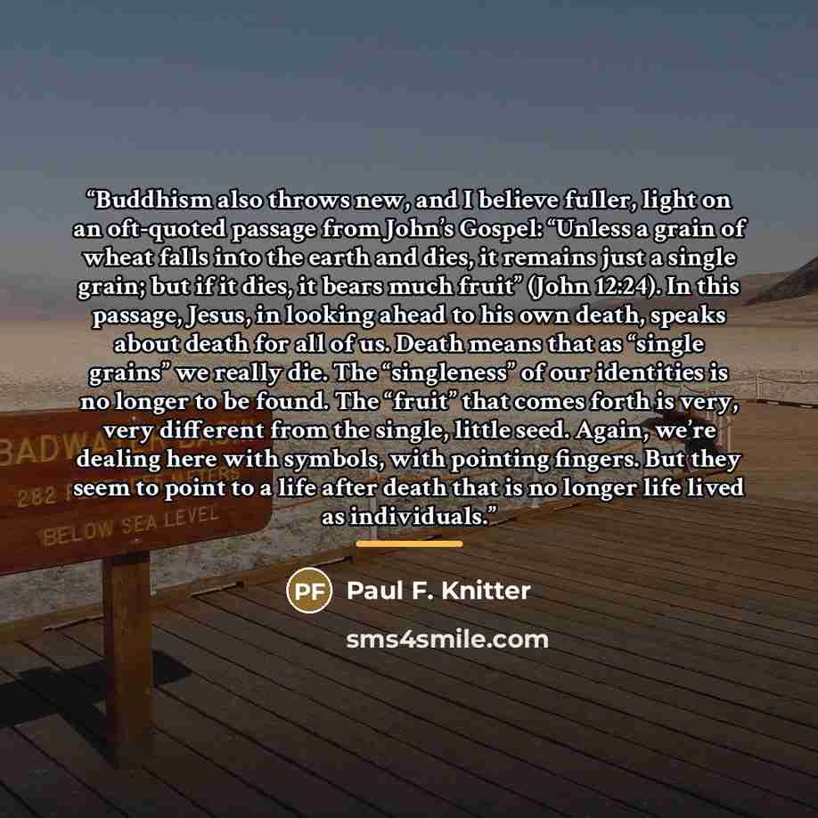“Buddhism also throws new, and I believe fuller, light on an oft-quoted passage from John’s Gospel: “Unless a grain of wheat falls into the earth and dies, it remains just a single grain; but if it dies, it bears much fruit” (John 12:24). In this passage, Jesus, in looking ahead to his own death…” quote by Paul F. Knitter
