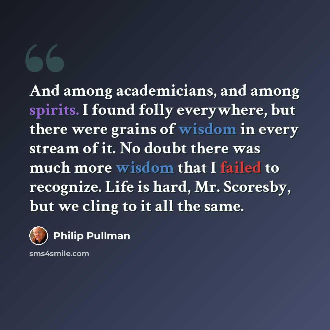 “And among academicians, and among spirits. I found folly everywhere, but there were grains of wisdom in every stream of it. No doubt there was much more wisdom that I failed to recognize. Life is hard, Mr. Scoresby, but we cling to it all the same.” quote by Philip Pullman