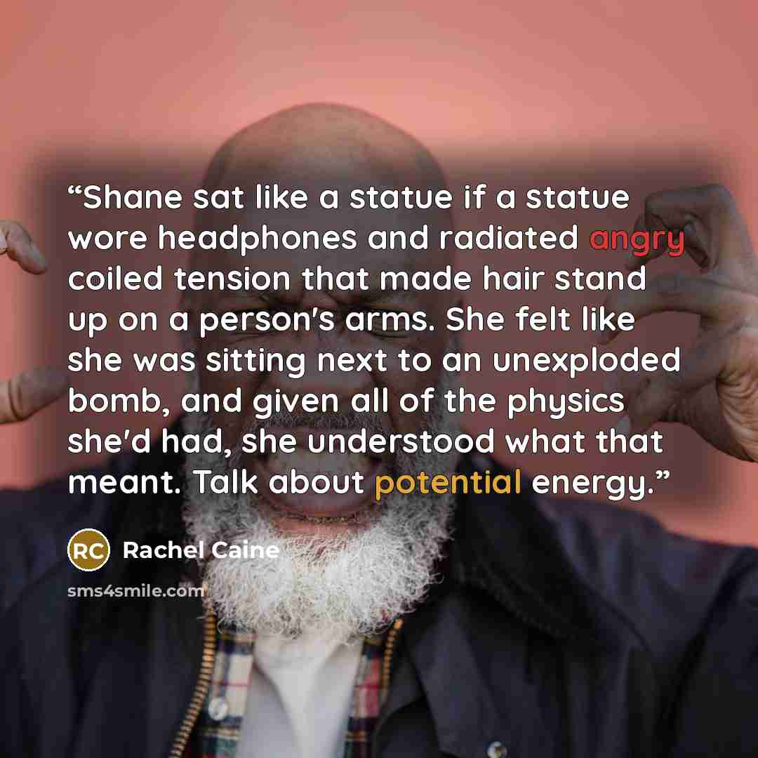 “Shane sat like a statue if a statue wore headphones and radiated angry coiled tension that made hair stand up on a person's arms. She felt like she was sitting next to an unexploded bomb, and given all of the physics she'd had, she understood what that meant. Talk about potential energy.” quote by Rachel Caine