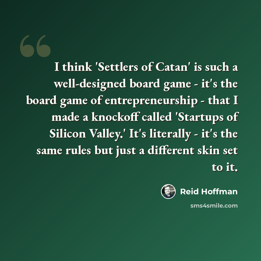 “I think 'Settlers of Catan' is such a well-designed board game - it's the board game of entrepreneurship - that I made a knockoff called 'Startups of Silicon Valley.' It's literally - it's the same rules but just a different skin set to it.” quote by Reid Hoffman
