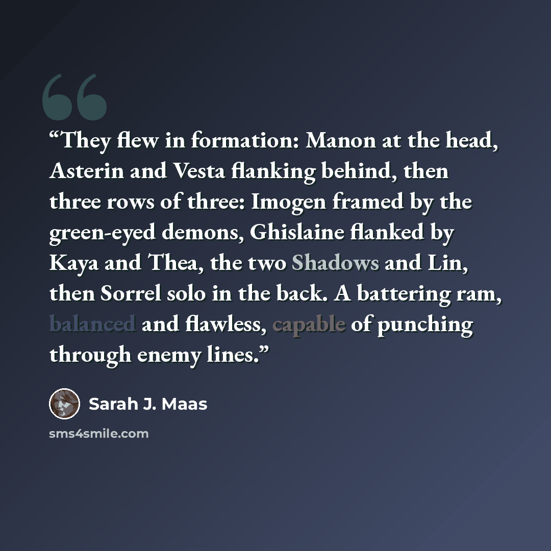 “They flew in formation: Manon at the head, Asterin and Vesta flanking behind, then three rows of three: Imogen framed by the green-eyed demons, Ghislaine flanked by Kaya and Thea, the two Shadows and Lin, then Sorrel solo in the back. A battering ram, balanced and flawless, capable of punching…” quote by Sarah J. Maas