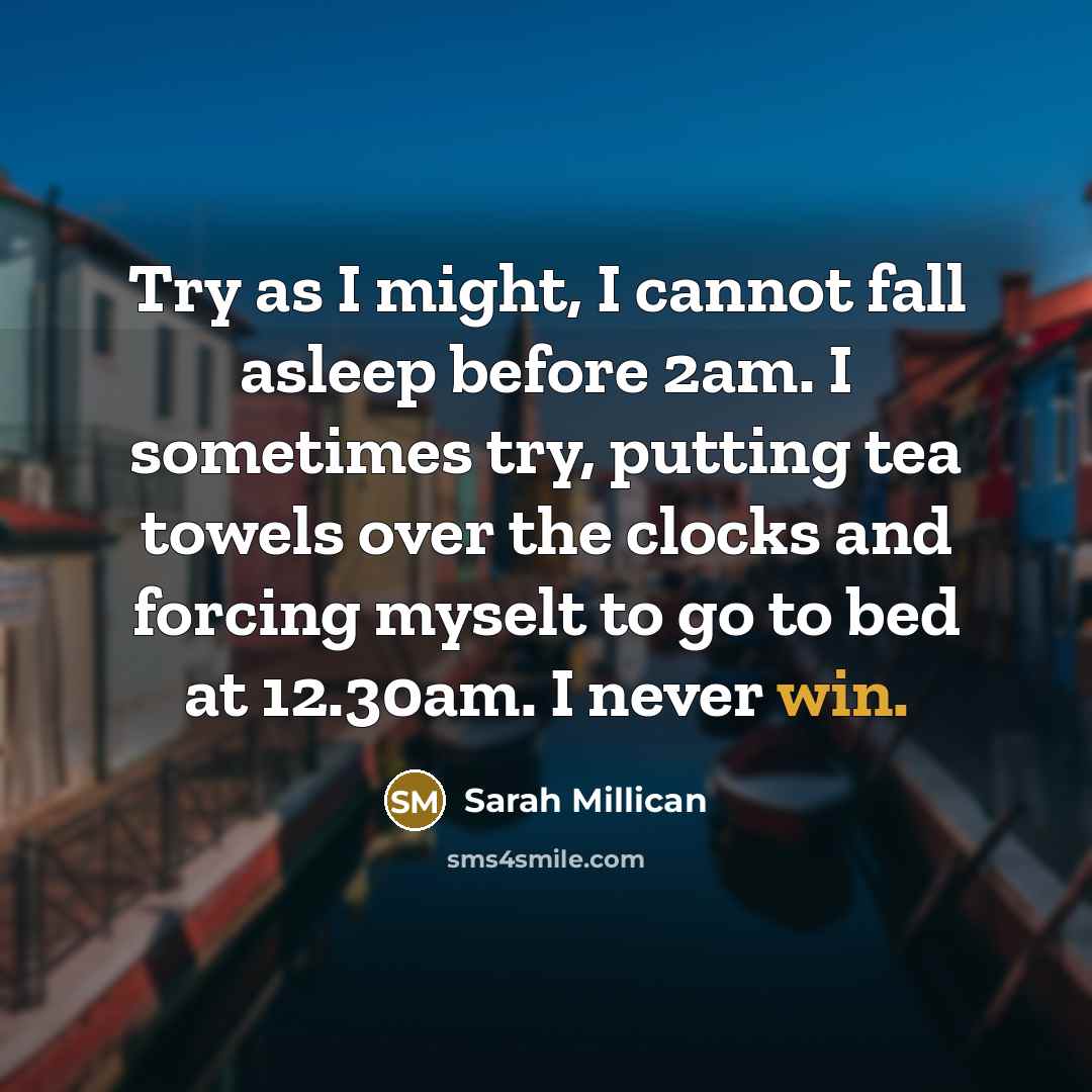 “Try as I might, I cannot fall asleep before 2am. I sometimes try, putting tea towels over the clocks and forcing myselt to go to bed at 12.30am. I never win.” quote by Sarah Millican