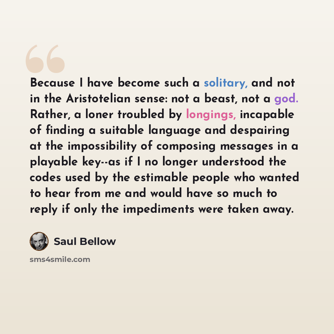 “Because I have become such a solitary, and not in the Aristotelian sense: not a beast, not a god. Rather, a loner troubled by longings, incapable of finding a suitable language and despairing at the impossibility of composing messages in a playable key--as if I no longer understood the codes used…” quote by Saul Bellow