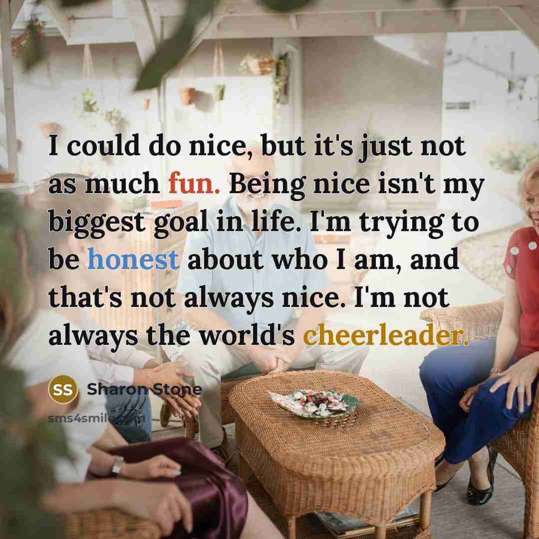“I could do nice, but it's just not as much fun. Being nice isn't my biggest goal in life. I'm trying to be honest about who I am, and that's not always nice. I'm not always the world's cheerleader.” quote by Sharon Stone