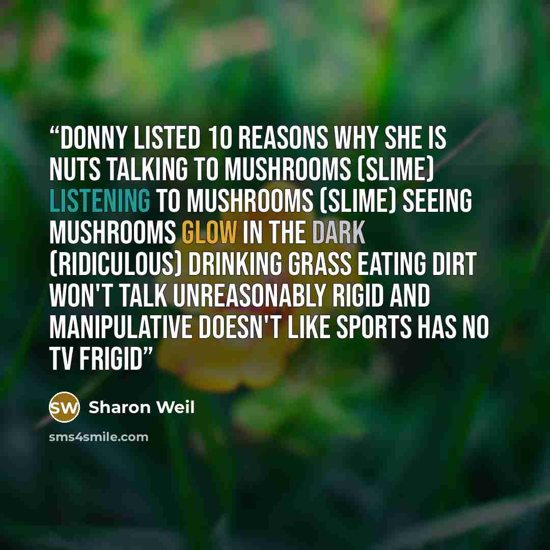 “Donny listed 10 Reasons Why She is Nuts Talking to mushrooms (slime) Listening to mushrooms (slime) Seeing mushrooms glow in the dark (ridiculous) Drinking grass Eating dirt Won't talk Unreasonably rigid and manipulative Doesn't like sports Has no TV Frigid” quote by Sharon Weil
