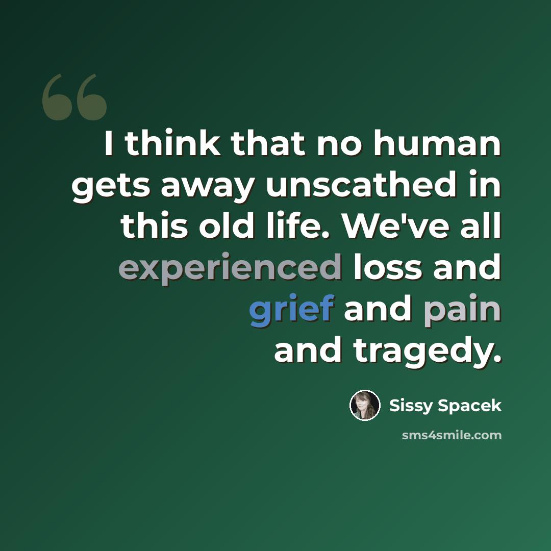 “I think that no human gets away unscathed in this old life. We've all experienced loss and grief and pain and tragedy.” quote by Sissy Spacek