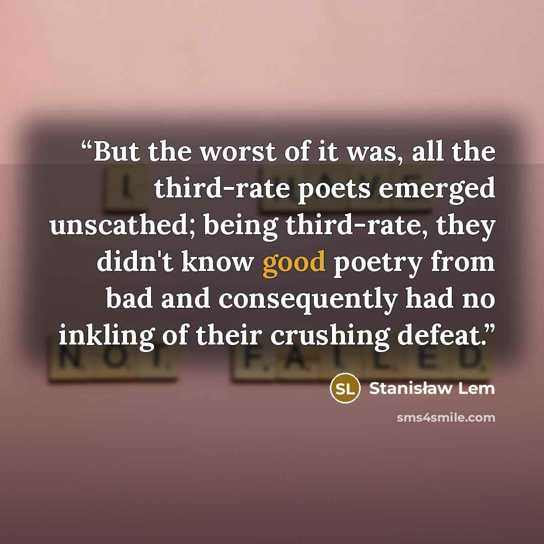 “But the worst of it was, all the third-rate poets emerged unscathed; being third-rate, they didn't know good poetry from bad and consequently had no inkling of their crushing defeat.” quote by Stanisław Lem