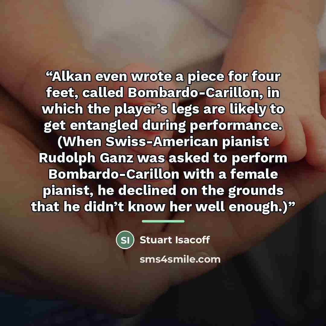 “Alkan even wrote a piece for four feet, called Bombardo-Carillon, in which the player’s legs are likely to get entangled during performance. (When Swiss-American pianist Rudolph Ganz was asked to perform Bombardo-Carillon with a female pianist, he declined on the grounds that he didn’t know her…” quote by Stuart Isacoff