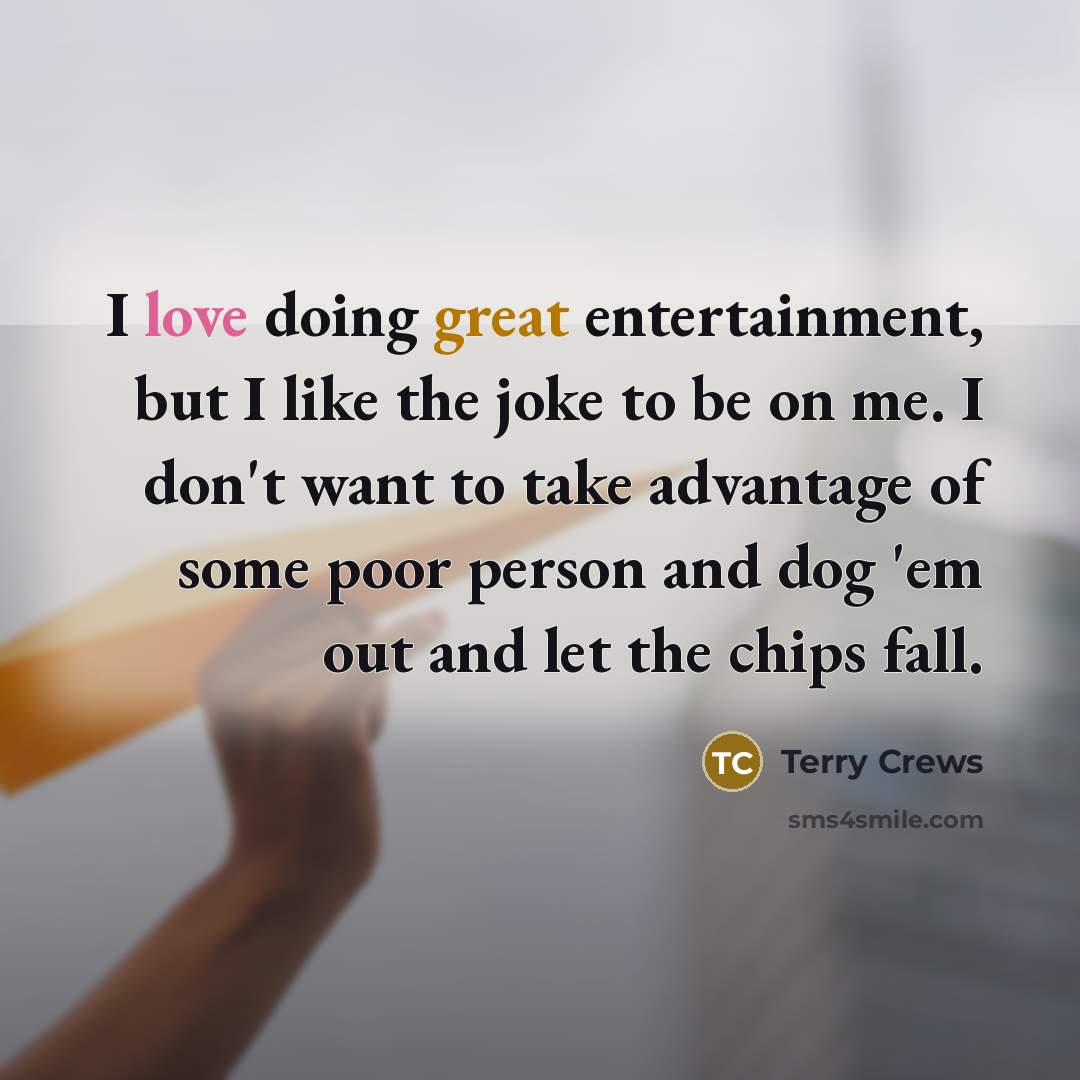 “I love doing great entertainment, but I like the joke to be on me. I don't want to take advantage of some poor person and dog 'em out and let the chips fall.” quote by Terry Crews