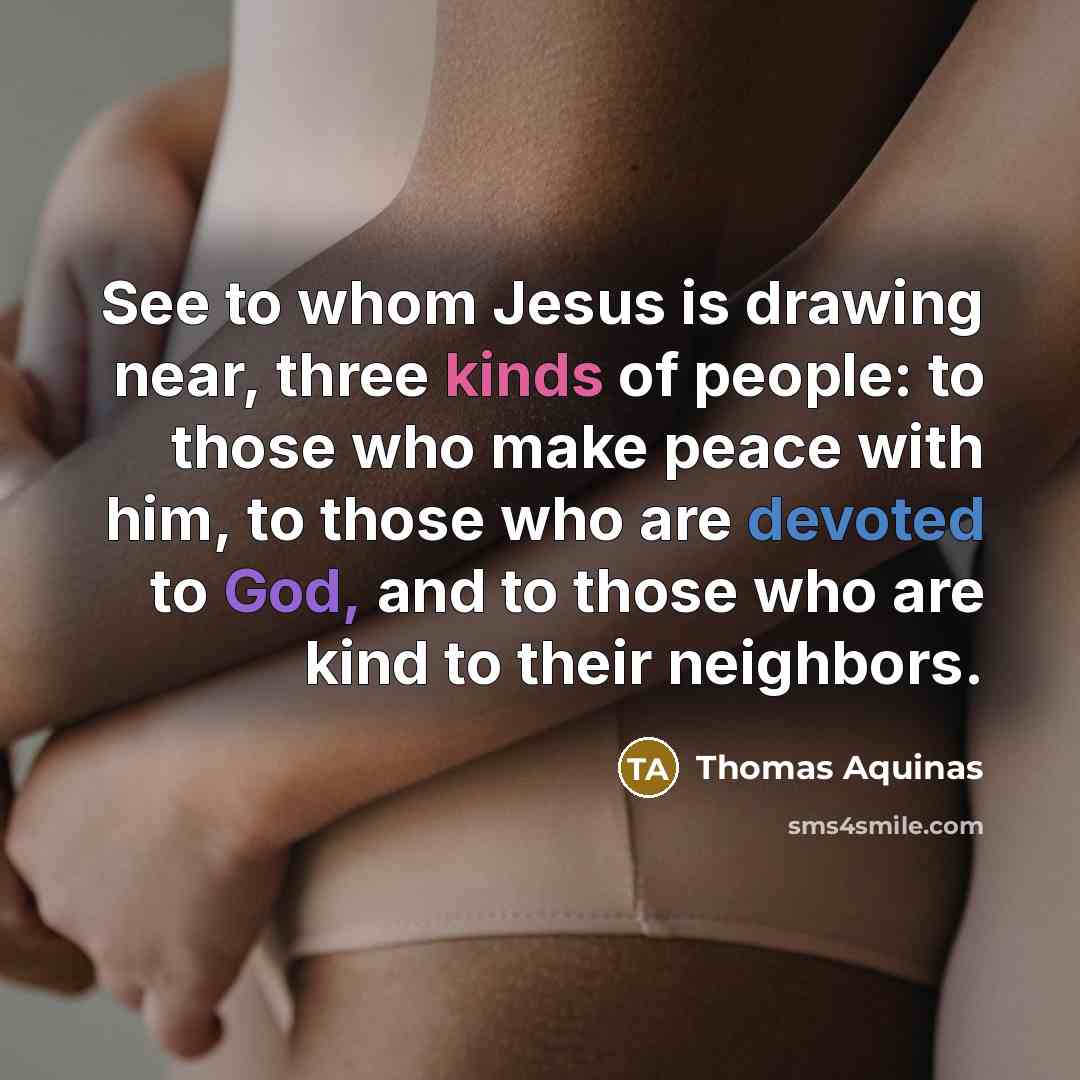 “See to whom Jesus is drawing near, three kinds of people: to those who make peace with him, to those who are devoted to God, and to those who are kind to their neighbors.” quote by Thomas Aquinas