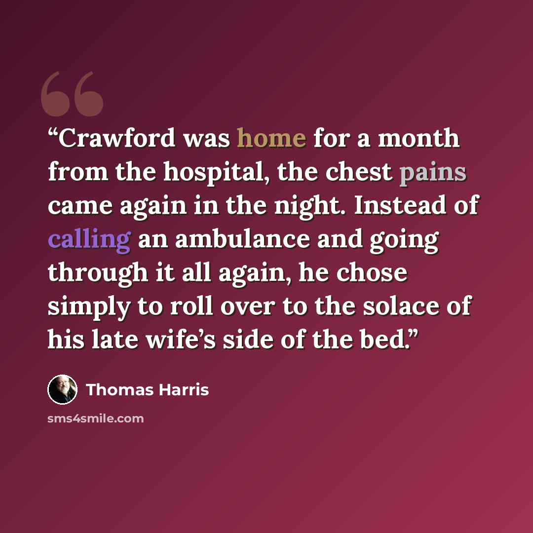“Crawford was home for a month from the hospital, the chest pains came again in the night. Instead of calling an ambulance and going through it all again, he chose simply to roll over to the solace of his late wife’s side of the bed.” quote by Thomas Harris