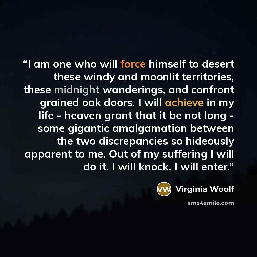 “I am one who will force himself to desert these windy and moonlit territories, these midnight wanderings, and confront grained oak doors. I will achieve in my life - heaven grant that it be not long - some gigantic amalgamation between the two discrepancies so hideously apparent to me. Out of my…” quote by Virginia Woolf