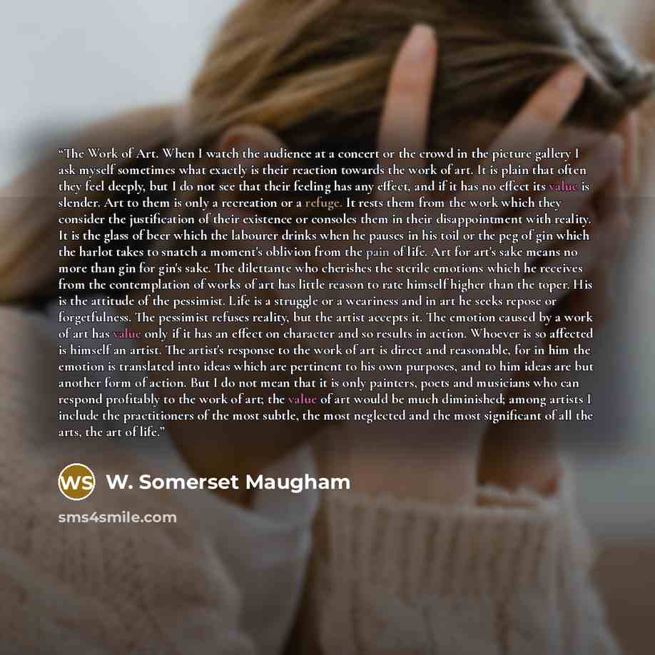 “The Work of Art. When I watch the audience at a concert or the crowd in the picture gallery I ask myself sometimes what exactly is their reaction towards the work of art. It is plain that often they feel deeply, but I do not see that their feeling has any effect, and if it has no effect its value…” quote by W. Somerset Maugham