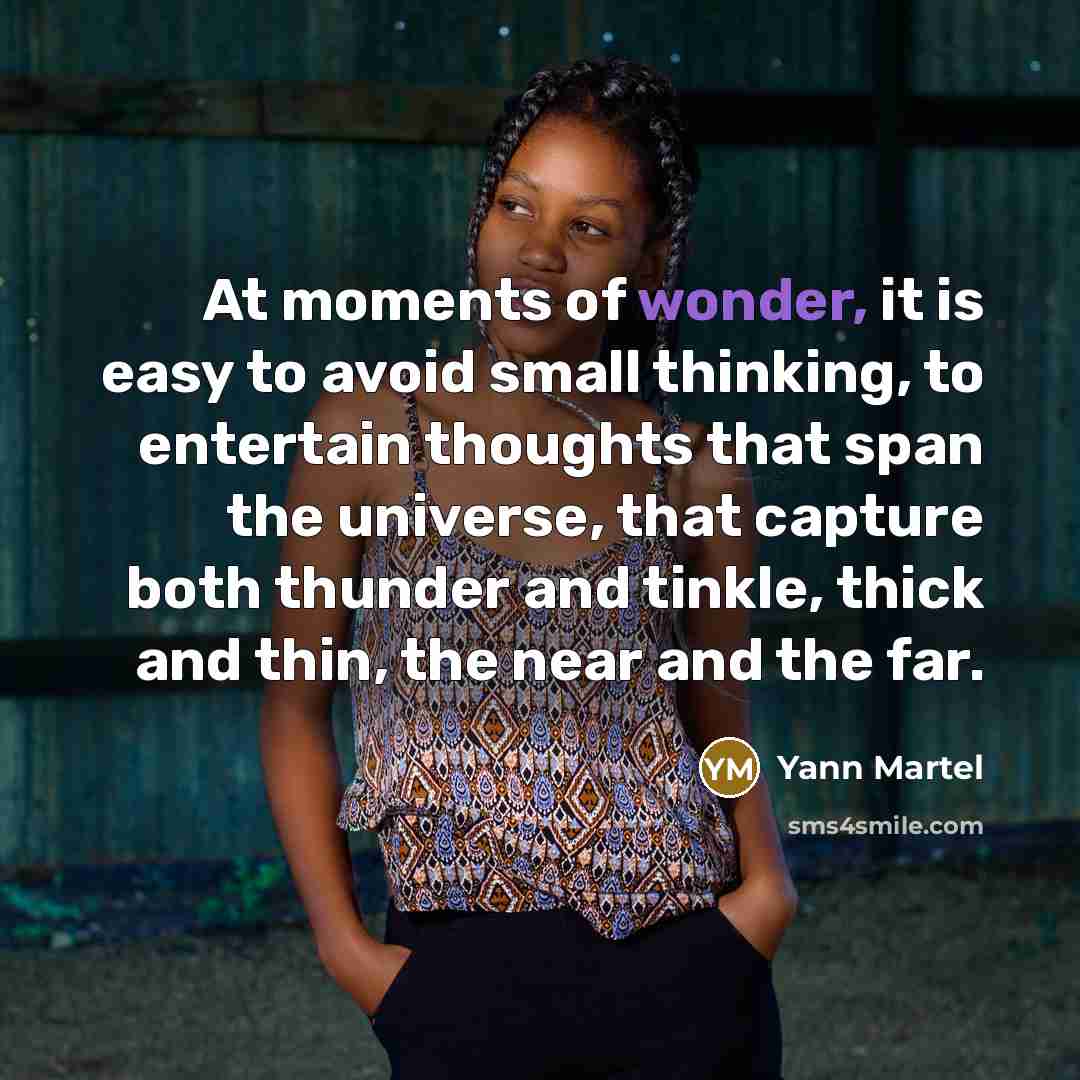“At moments of wonder, it is easy to avoid small thinking, to entertain thoughts that span the universe, that capture both thunder and tinkle, thick and thin, the near and the far.” quote by Yann Martel