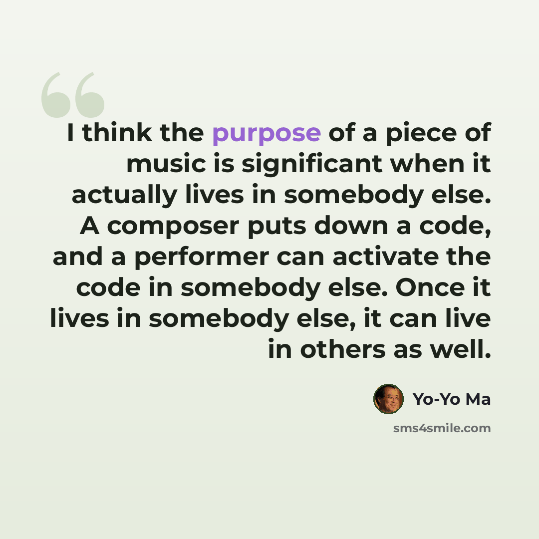 “I think the purpose of a piece of music is significant when it actually lives in somebody else. A composer puts down a code, and a performer can activate the code in somebody else. Once it lives in somebody else, it can live in others as well.” quote by Yo-Yo Ma