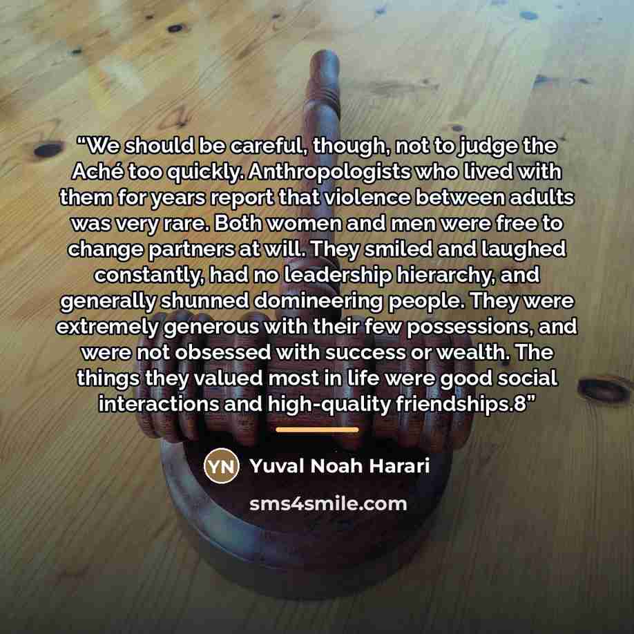 “We should be careful, though, not to judge the Aché too quickly. Anthropologists who lived with them for years report that violence between adults was very rare. Both women and men were free to change partners at will. They smiled and laughed constantly, had no leadership hierarchy, and generally…” quote by Yuval Noah Harari