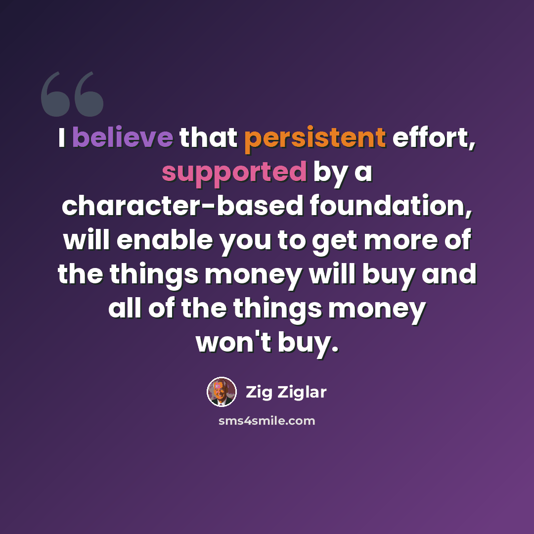 “I believe that persistent effort, supported by a character-based foundation, will enable you to get more of the things money will buy and all of the things money won't buy.” quote by Zig Ziglar