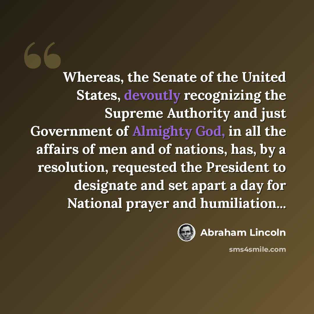 “Whereas, the Senate of the United States, devoutly recognizing the Supreme Authority and just Government of Almighty God, in all the affairs of men and of nations, has, by a resolution, requested the President to designate and set apart a day for National prayer and humiliation...” quote by Abraham Lincoln