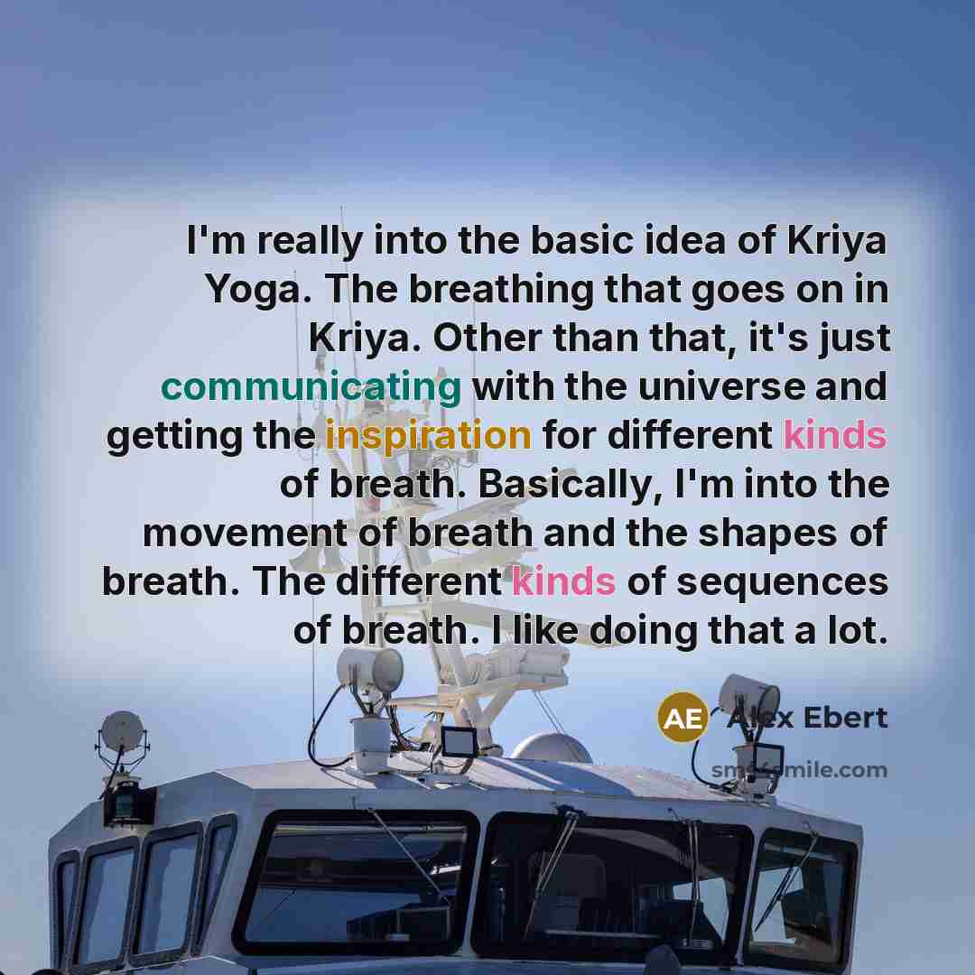 “I'm really into the basic idea of Kriya Yoga. The breathing that goes on in Kriya. Other than that, it's just communicating with the universe and getting the inspiration for different kinds of breath. Basically, I'm into the movement of breath and the shapes of breath. The different kinds of…” quote by Alex Ebert