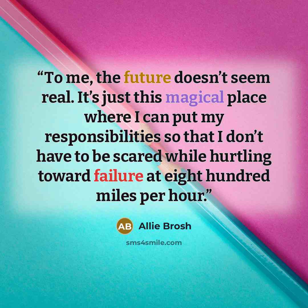 “Тo me, the future doesn’t seem real. It’s just this magical place where I can put my responsibilities so that I don’t have to be scared while hurtling toward failure at eight hundred miles per hour.” quote by Allie Brosh