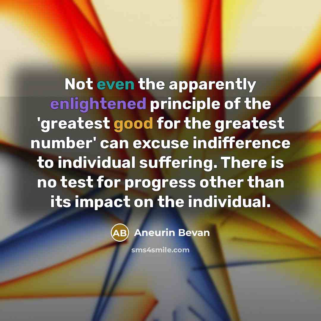 “Not even the apparently enlightened principle of the 'greatest good for the greatest number' can excuse indifference to individual suffering. There is no test for progress other than its impact on the individual.” quote by Aneurin Bevan