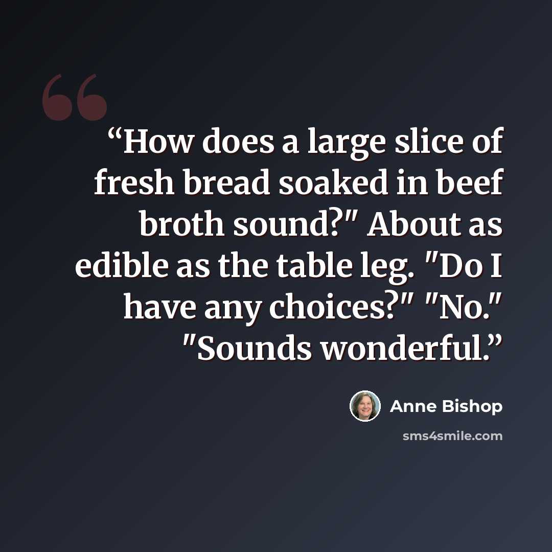 “How does a large slice of fresh bread soaked in beef broth sound?" About as edible as the table leg. "Do I have any choices?" "No." "Sounds wonderful.” quote by Anne Bishop