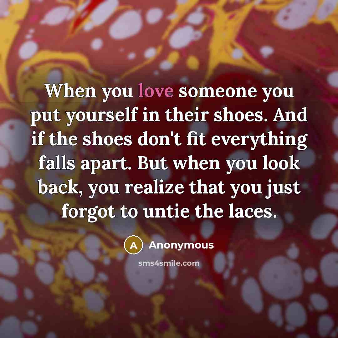 “When you love someone you put yourself in their shoes. And if the shoes don't fit everything falls apart. But when you look back, you realize that you just forgot to untie the laces.” quote by Anonymous