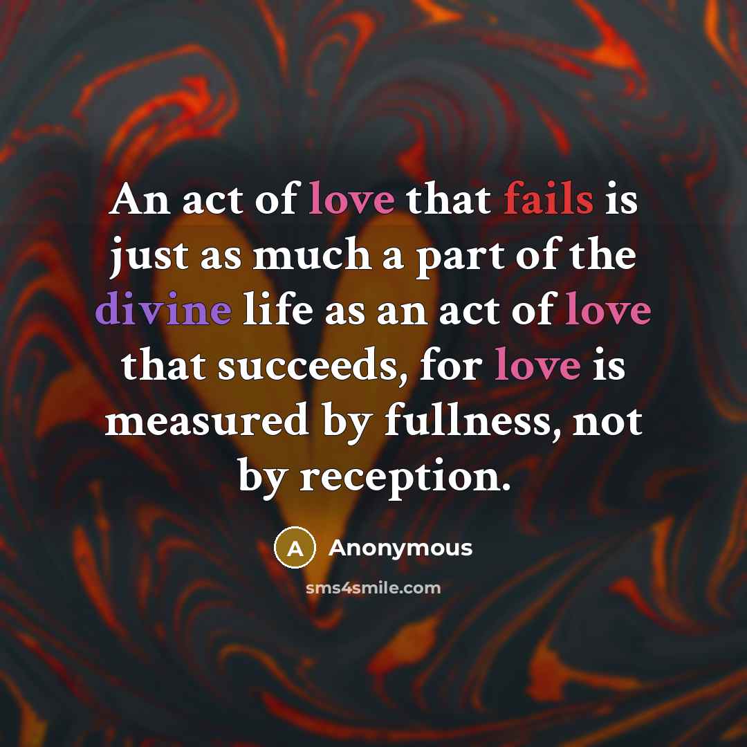 “An act of love that fails is just as much a part of the divine life as an act of love that succeeds, for love is measured by fullness, not by reception.” quote by Anonymous