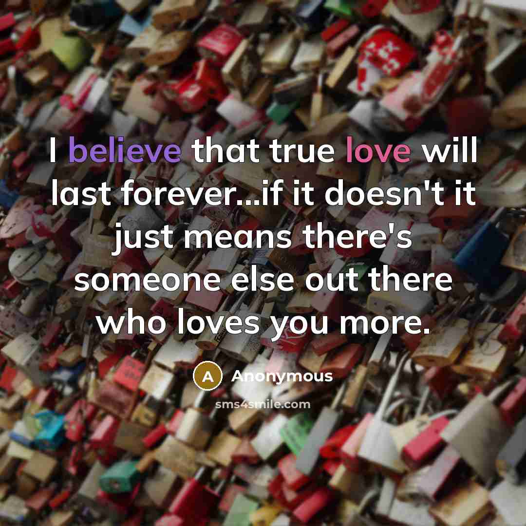 “I believe that true love will last forever...if it doesn't it just means there's someone else out there who loves you more.” quote by Anonymous
