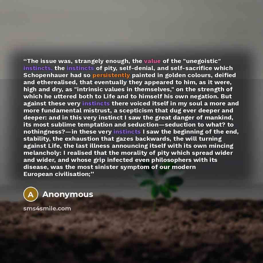 “The issue was, strangely enough, the value of the "unegoistic" instincts, the instincts of pity, self-denial, and self-sacrifice which Schopenhauer had so persistently painted in golden colours, deified and etherealised, that eventually they appeared to him, as it were, high and dry, as "intrinsic…” quote by Anonymous
