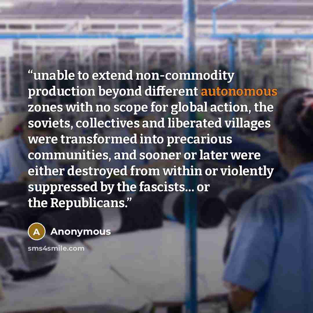 “unable to extend non-commodity production beyond different autonomous zones with no scope for global action, the soviets, collectives and liberated villages were transformed into precarious communities, and sooner or later were either destroyed from within or violently suppressed by the fascists……” quote by Anonymous