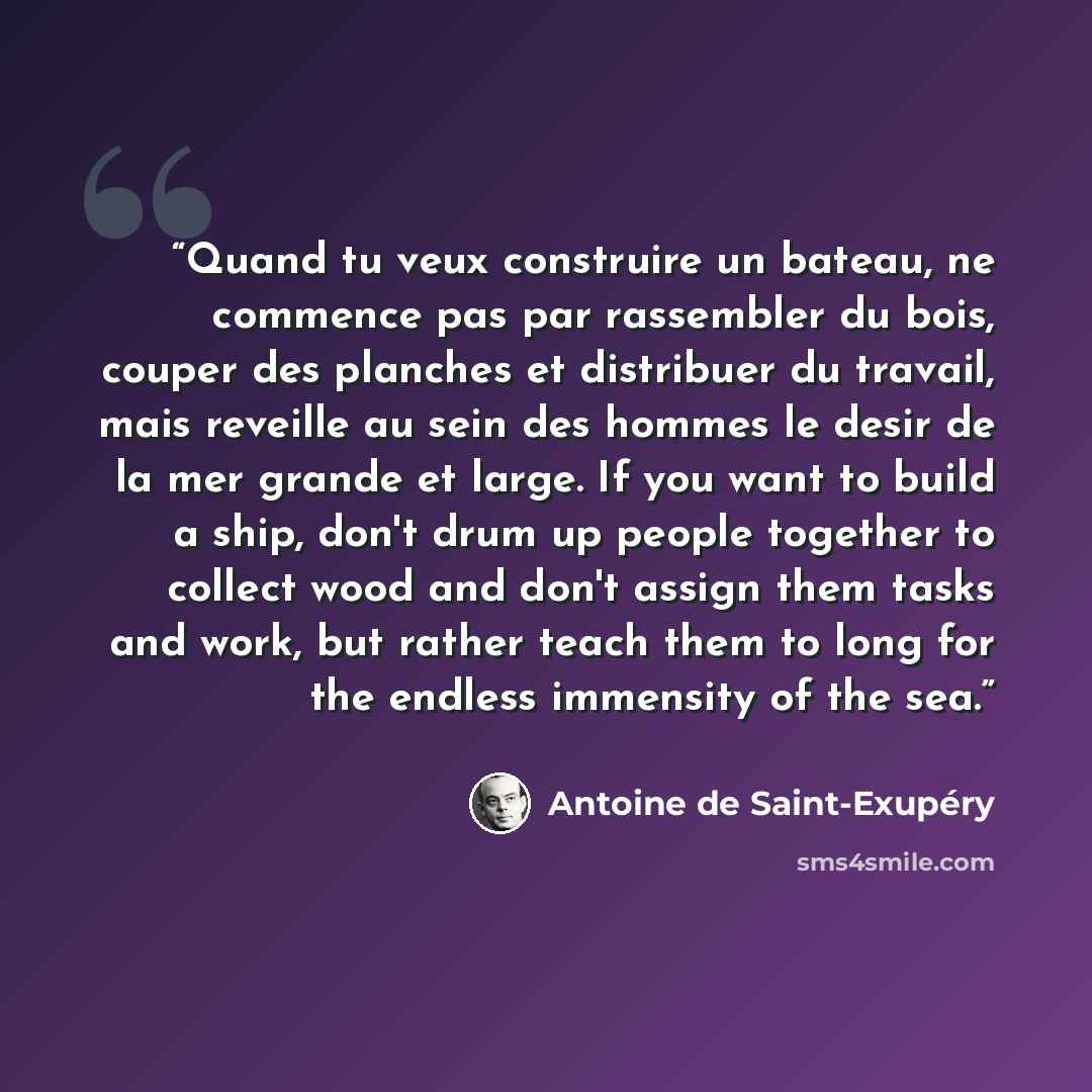 “Quand tu veux construire un bateau, ne commence pas par rassembler du bois, couper des planches et distribuer du travail, mais reveille au sein des hommes le desir de la mer grande et large. If you want to build a ship, don't drum up people together to collect wood and don't assign them tasks and…” quote by Antoine de Saint-Exupéry
